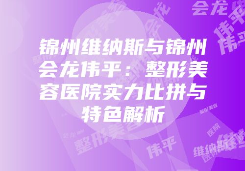 锦州维纳斯与锦州会龙伟平：整形美容医院实力比拼与特色解析