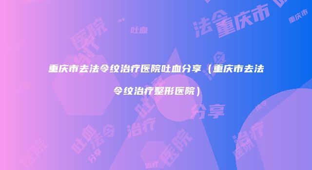 重庆市去法令纹治疗医院吐血分享（重庆市去法令纹治疗整形医院）
