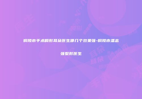 铜陵市手术畸形耳朵医生哪几个效果强-铜陵市潘志强整形医生