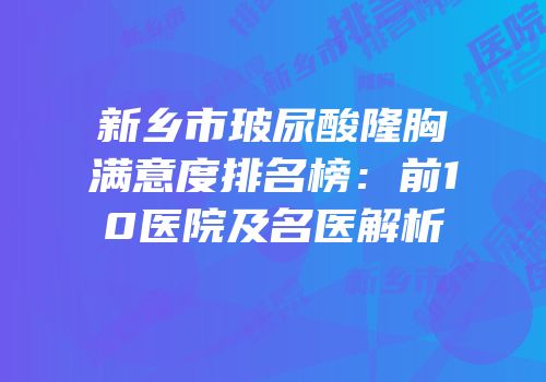 新乡市玻尿酸隆胸满意度排名榜：前10医院及名医解析