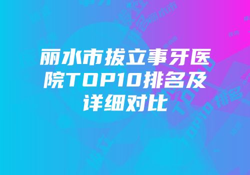 丽水市拔立事牙医院TOP10排名及详细对比