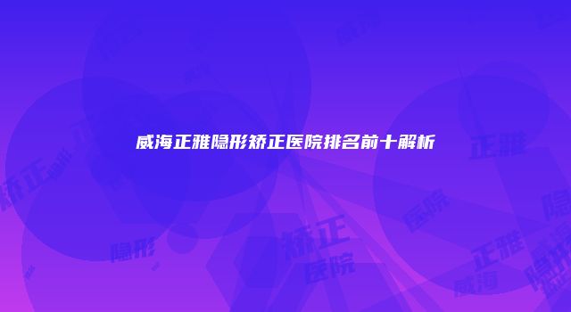 威海正雅隐形矫正医院排名前十解析