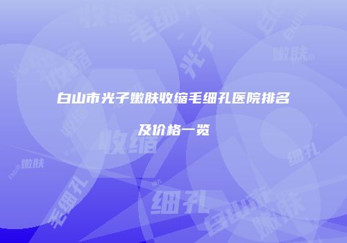 白山市光子嫩肤收缩毛细孔医院排名及价格一览