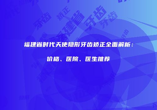 福建省时代天使隐形牙齿矫正全面解析：价格、医院、医生推荐