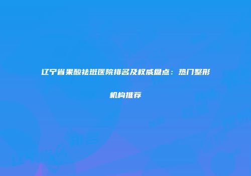 辽宁省果酸祛斑医院排名及权威盘点：热门整形机构推荐
