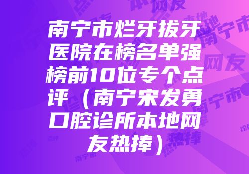 南宁市烂牙拔牙医院在榜名单强榜前10位专个点评（南宁宋发勇口腔诊所本地网友热捧）
