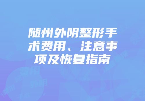 随州外阴整形手术费用、注意事项及恢复指南