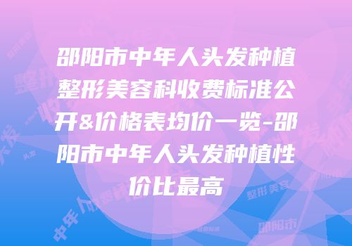 邵阳市中年人头发种植整形美容科收费标准公开&价格表均价一览-邵阳市中年人头发种植性价比最高