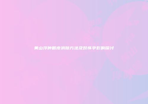 黄山浮肿眼皮消除方法及对怀孕影响探讨