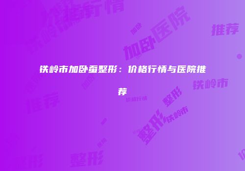 铁岭市加卧蚕整形：价格行情与医院推荐