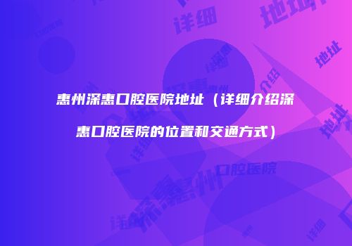 惠州深惠口腔医院地址（详细介绍深惠口腔医院的位置和交通方式）