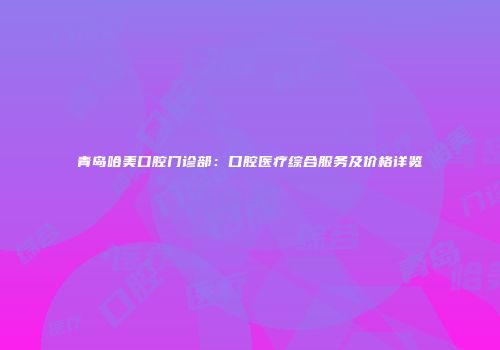 青岛哈美口腔门诊部：口腔医疗综合服务及价格详览