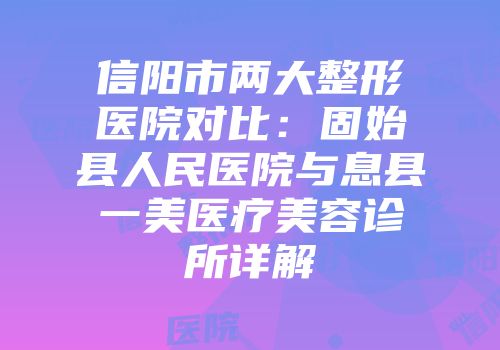 信阳市两大整形医院对比：固始县人民医院与息县一美医疗美容诊所详解