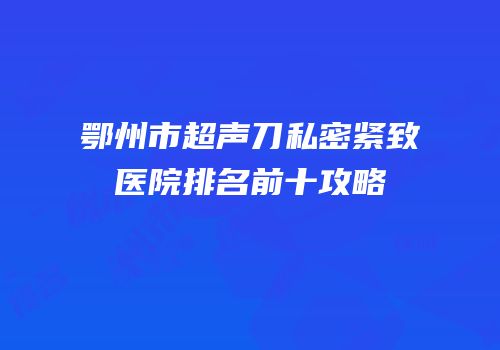 鄂州市超声刀私密紧致医院排名前十攻略