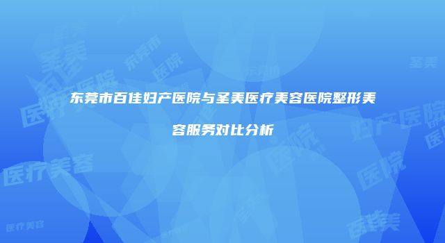 东莞市百佳妇产医院与圣美医疗美容医院整形美容服务对比分析