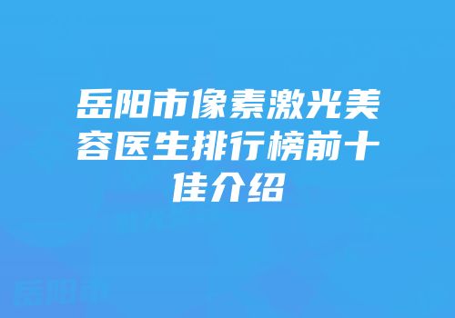 岳阳市像素激光美容医生排行榜前十佳介绍