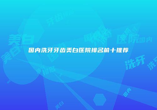 国内洗牙牙齿美白医院排名前十推荐