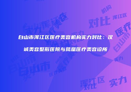 白山市浑江区医疗美容机构实力对比：汉诚美容整形医院与凤凰医疗美容诊所