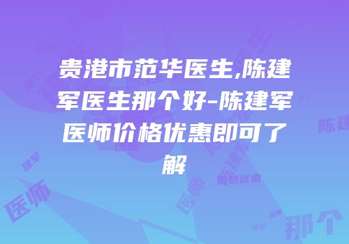 贵港市范华医生,陈建军医生那个好-陈建军医师价格优惠即可了解