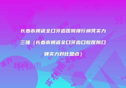 长春市烤瓷全口牙齿医院排行榜凭实力三强（长春市烤瓷全口牙齿口腔医院口碑实力对比盘点）