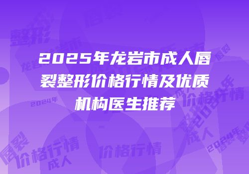 2025年龙岩市成人唇裂整形价格行情及优质机构医生推荐