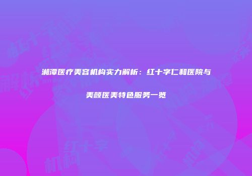 湘潭医疗美容机构实力解析：红十字仁和医院与美颜医美特色服务一览