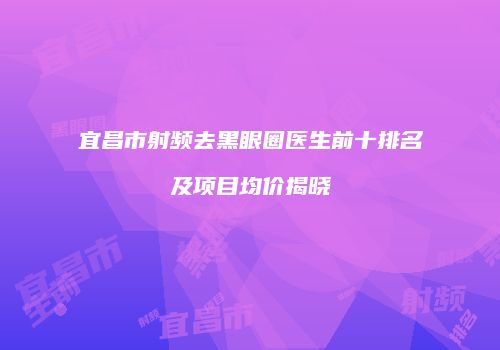 宜昌市射频去黑眼圈医生前十排名及项目均价揭晓