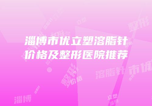 淄博市优立塑溶脂针价格及整形医院推荐