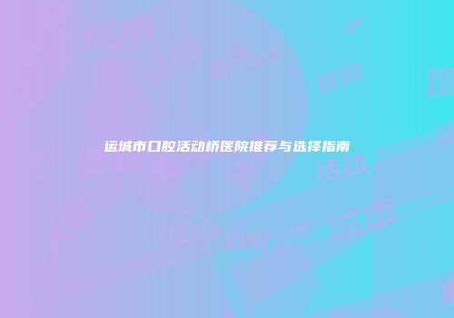 运城市口腔活动桥医院推荐与选择指南
