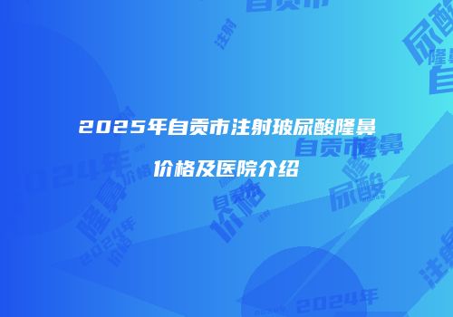2025年自贡市注射玻尿酸隆鼻价格及医院介绍