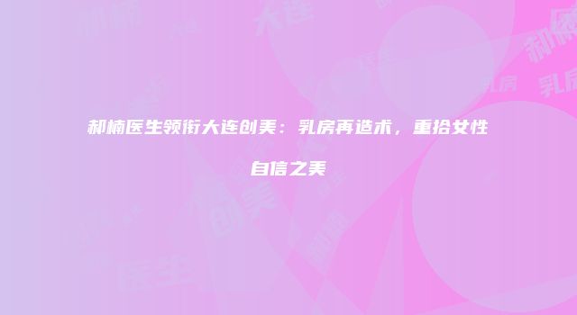 郝楠医生领衔大连创美：乳房再造术，重拾女性自信之美