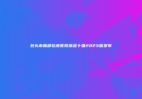 包头市腹部拉皮医院排名十强2025版发布