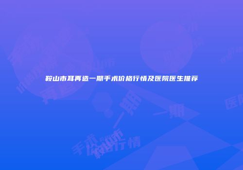 鞍山市耳再造一期手术价格行情及医院医生推荐