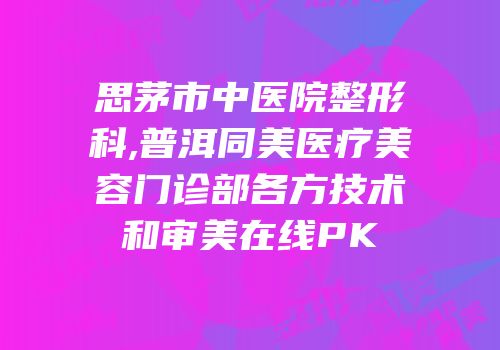 思茅市中医院整形科,普洱同美医疗美容门诊部各方技术和审美在线PK