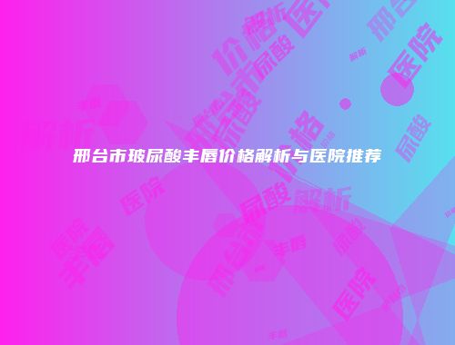 邢台市玻尿酸丰唇价格解析与医院推荐