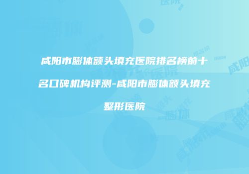咸阳市膨体额头填充医院排名榜前十名口碑机构评测-咸阳市膨体额头填充整形医院