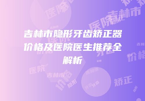 吉林市隐形牙齿矫正器价格及医院医生推荐全解析