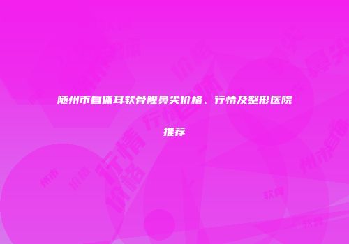 随州市自体耳软骨隆鼻尖价格、行情及整形医院推荐