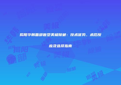 揭阳华韩面部做塑美极除皱：技术优势、术后反应及选择指南