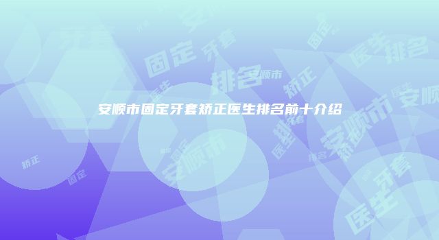 安顺市固定牙套矫正医生排名前十介绍