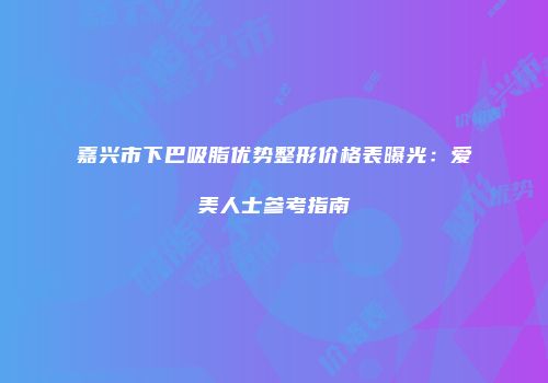 嘉兴市下巴吸脂优势整形价格表曝光：爱美人士参考指南