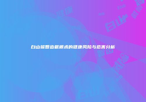 白山拔智齿截根术的健康风险与危害分析