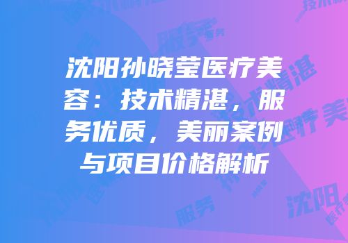沈阳孙晓莹医疗美容：技术精湛，服务优质，美丽案例与项目价格解析