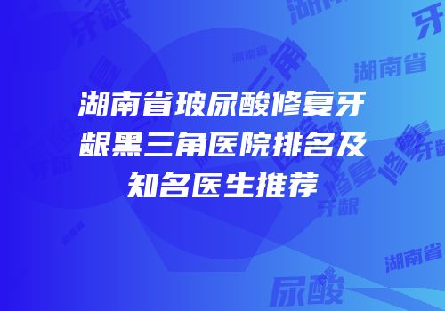 湖南省玻尿酸修复牙龈黑三角医院排名及知名医生推荐