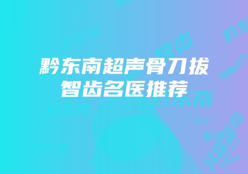 黔东南超声骨刀拔智齿名医推荐