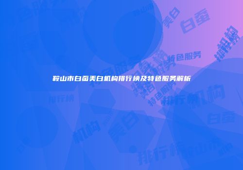 鞍山市白蚕美白机构排行榜及特色服务解析