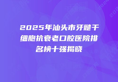 2025年汕头市牙髓干细胞抗衰老口腔医院排名榜十强揭晓