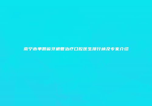 南宁市单颗前牙根管治疗口腔医生排行榜及专家介绍