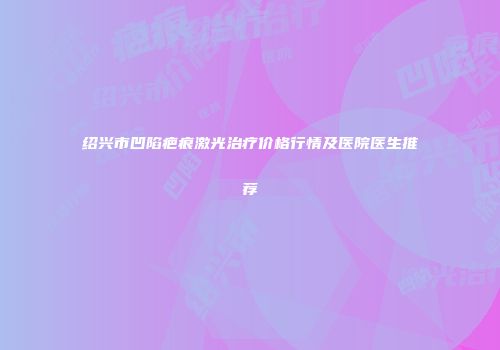 绍兴市凹陷疤痕激光治疗价格行情及医院医生推荐