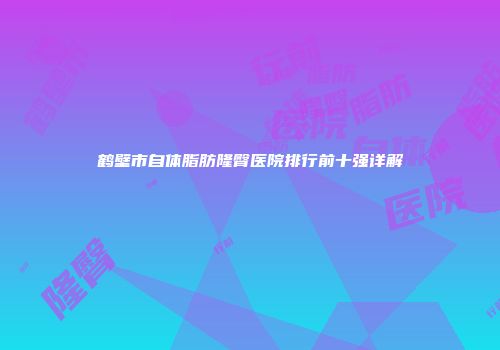鹤壁市自体脂肪隆臀医院排行前十强详解